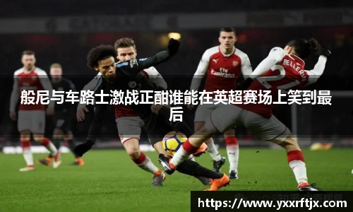 般尼与车路士激战正酣谁能在英超赛场上笑到最后